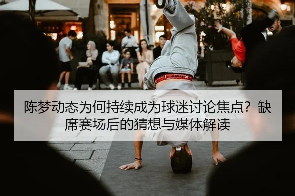 陈梦动态为何持续成为球迷讨论焦点？缺席赛场后的猜想与媒体解读