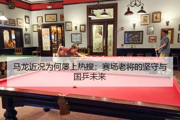 马龙近况为何屡上热搜：赛场老将的坚守与国乒未来